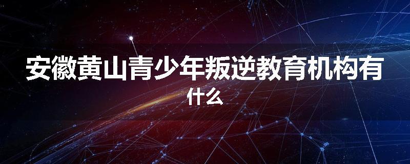 安徽黄山青少年叛逆教育机构有什么