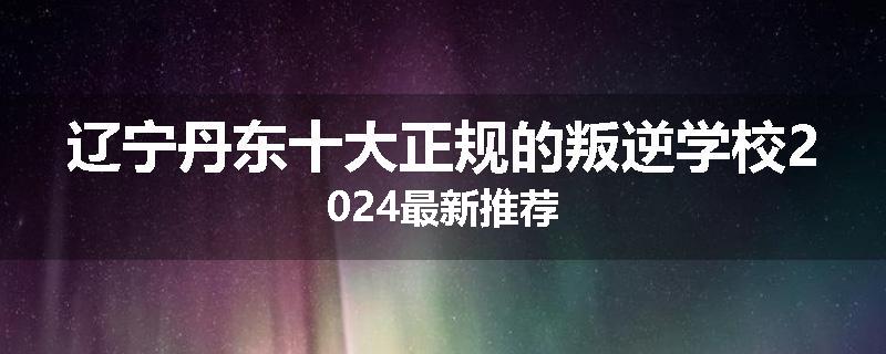 辽宁丹东十大正规的叛逆学校2024最新推荐