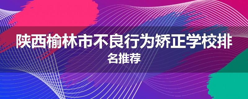 陕西榆林市不良行为矫正学校排名推荐