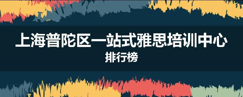 上海普陀区一站式雅思培训中心排行榜