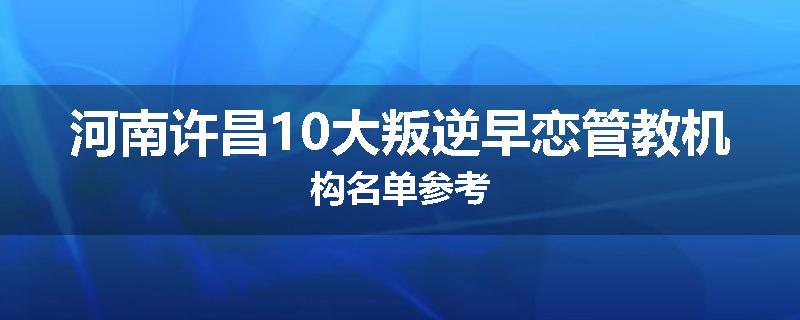 河南许昌10大叛逆早恋管教机构名单参考