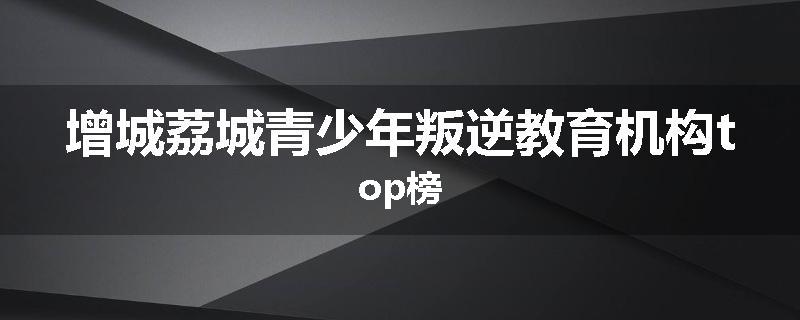 增城荔城青少年叛逆教育机构top榜