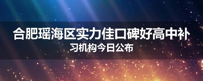 合肥瑶海区实力佳口碑好高中补习机构今日公布