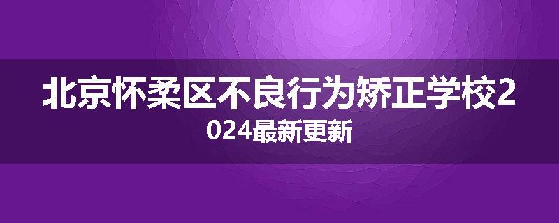 北京怀柔区不良行为矫正学校2024最新更新