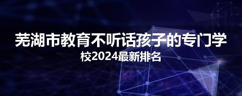 芜湖市教育不听话孩子的专门学校2024最新排名