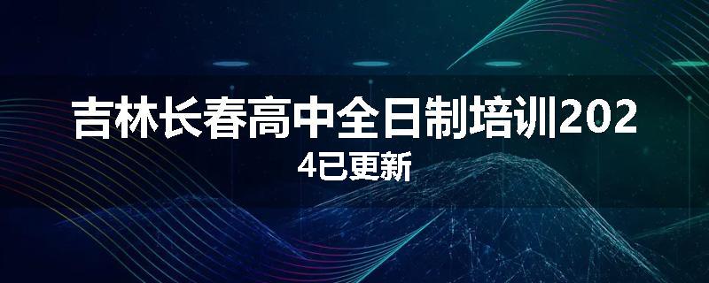 吉林长春高中全日制培训2024已更新