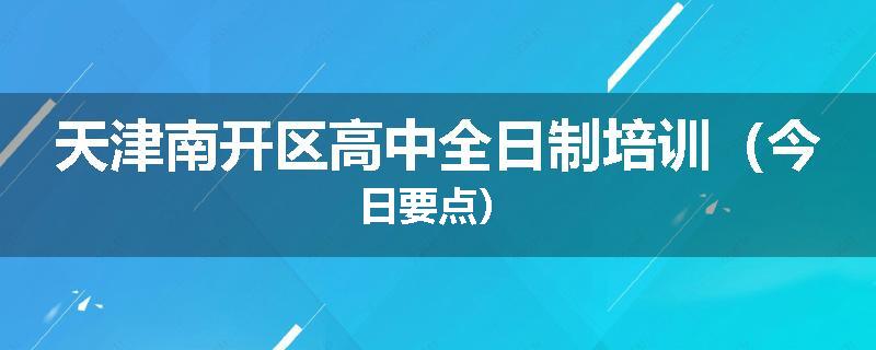 天津南开区高中全日制培训（今日要点）