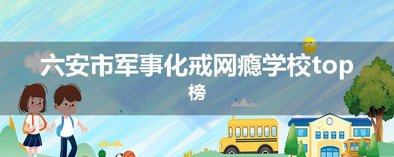 六安市军事化戒网瘾学校top榜