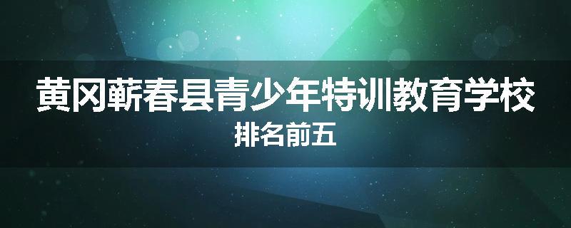 黄冈蕲春县青少年特训教育学校排名前五