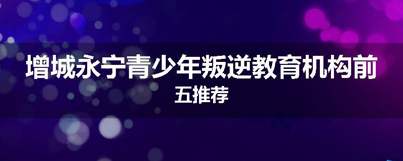 增城永宁青少年叛逆教育机构前五推荐