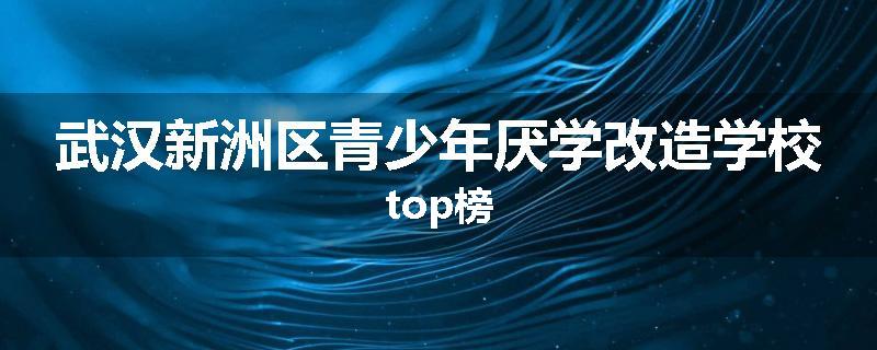 武汉新洲区青少年厌学改造学校top榜