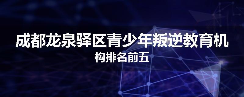 成都龙泉驿区青少年叛逆教育机构排名前五