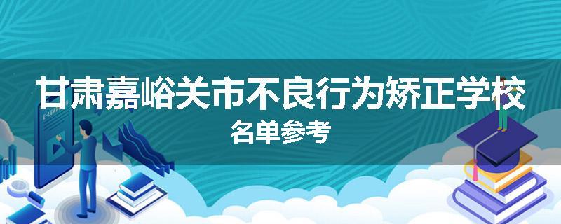 甘肃嘉峪关市不良行为矫正学校名单参考