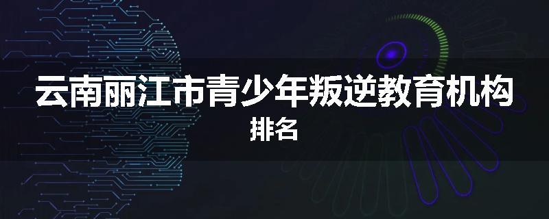 云南丽江市青少年叛逆教育机构排名