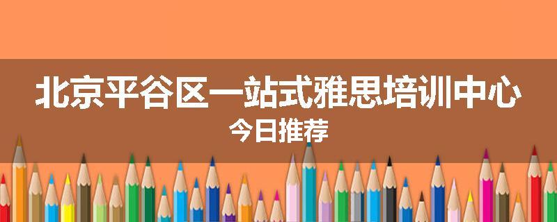 北京平谷区一站式雅思培训中心今日推荐