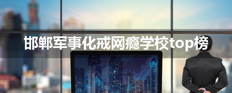 邯郸军事化戒网瘾学校top榜