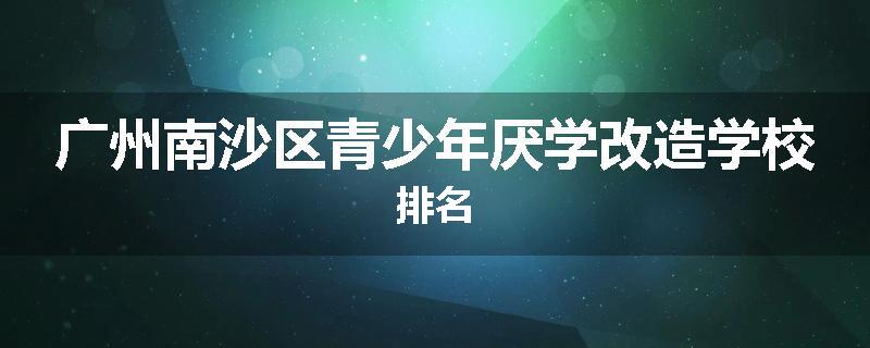 广州南沙区青少年厌学改造学校排名