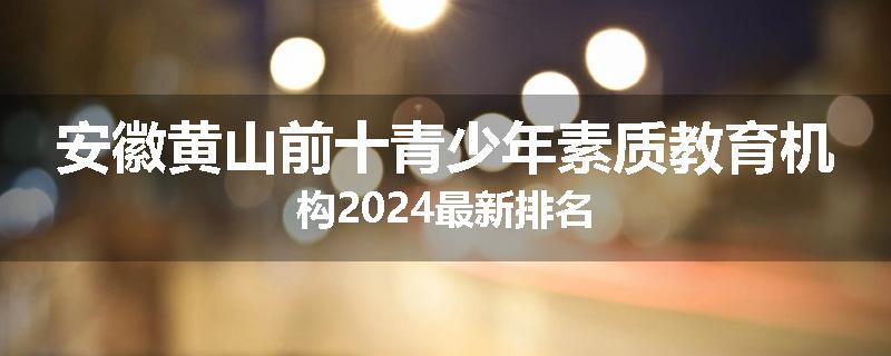 安徽黄山前十青少年素质教育机构2024最新排名