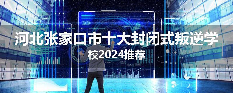 河北张家口市十大封闭式叛逆学校2024推荐