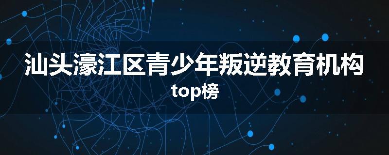 汕头濠江区青少年叛逆教育机构top榜