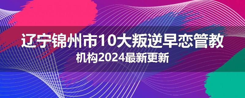辽宁锦州市10大叛逆早恋管教机构2024最新更新