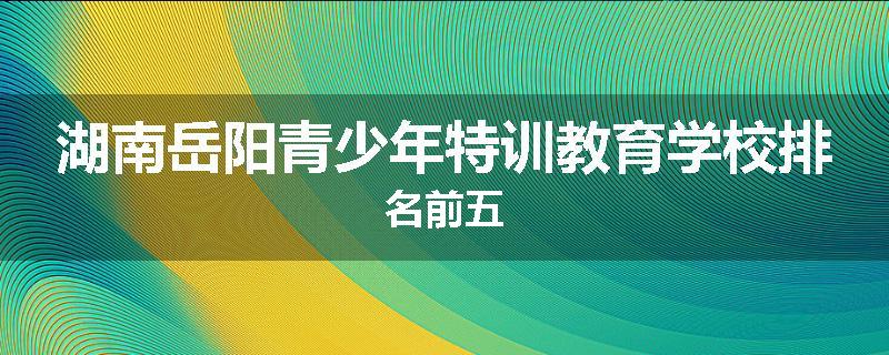 湖南岳阳青少年特训教育学校排名前五