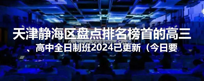 天津静海区盘点排名榜首的高三、高中全日制班2024已更新（今日要点）