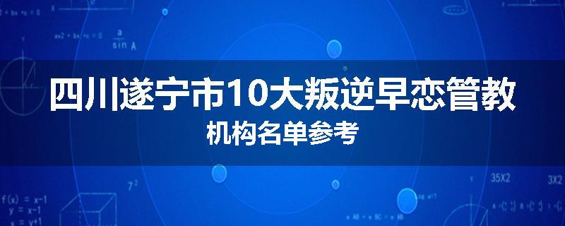 四川遂宁市10大叛逆早恋管教机构名单参考