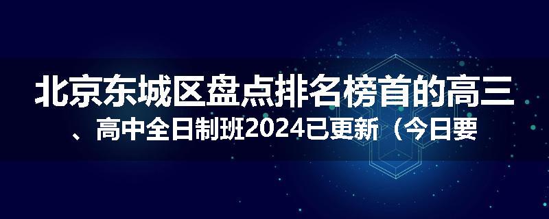 北京东城区盘点排名榜首的高三、高中全日制班2024已更新（今日要点）