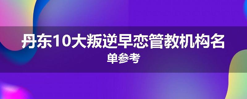 丹东10大叛逆早恋管教机构名单参考