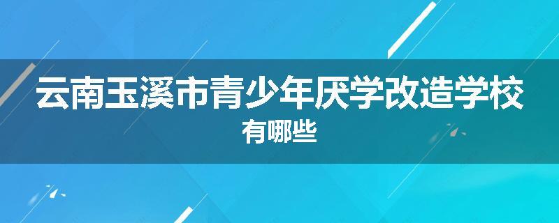云南玉溪市青少年厌学改造学校有哪些