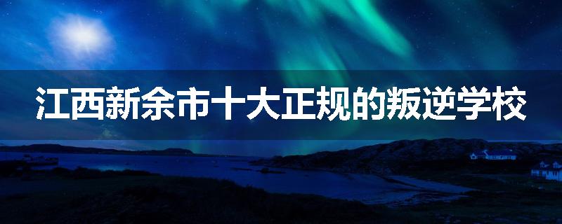 江西新余市十大正规的叛逆学校