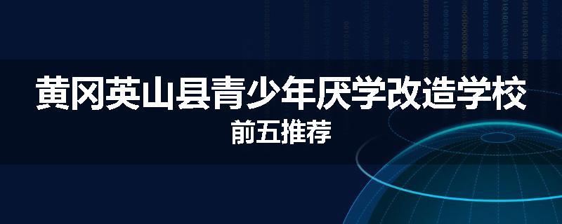 黄冈英山县青少年厌学改造学校前五推荐