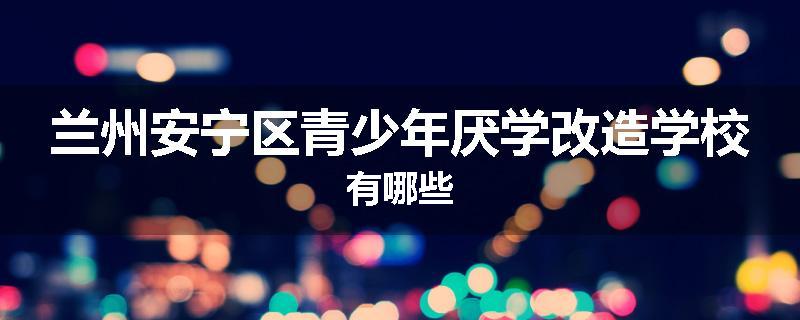 兰州安宁区青少年厌学改造学校有哪些