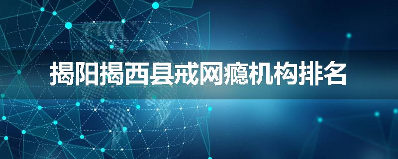 揭阳揭西县戒网瘾机构排名