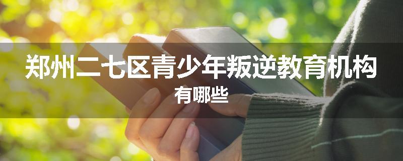 郑州二七区青少年叛逆教育机构有哪些