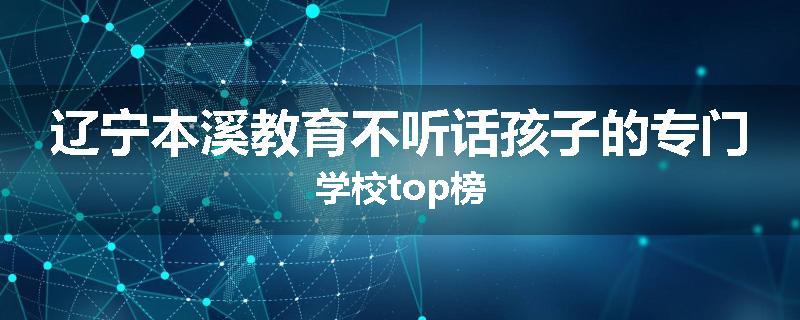 辽宁本溪教育不听话孩子的专门学校top榜