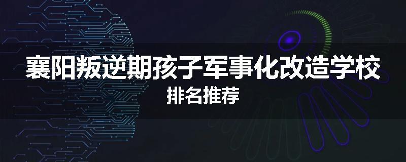 襄阳叛逆期孩子军事化改造学校排名推荐