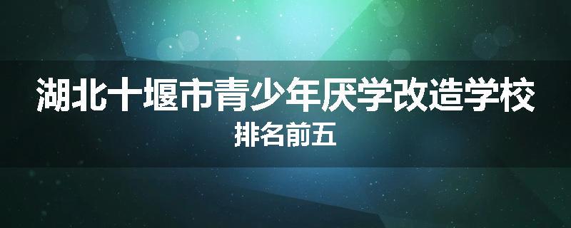 湖北十堰市青少年厌学改造学校排名前五