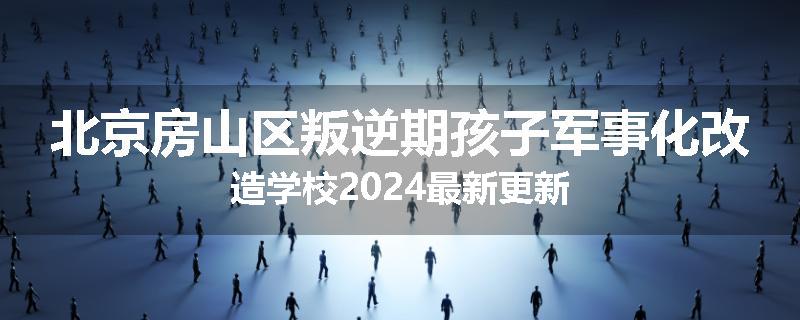 北京房山区叛逆期孩子军事化改造学校2024最新更新
