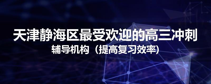 天津静海区最受欢迎的高三冲刺辅导机构（提高复习效率)