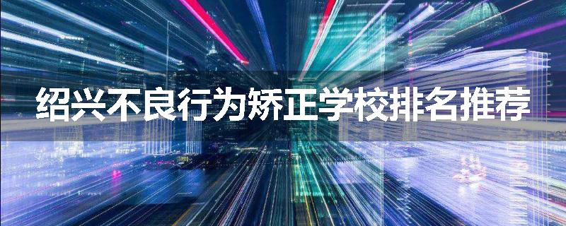 绍兴不良行为矫正学校排名推荐