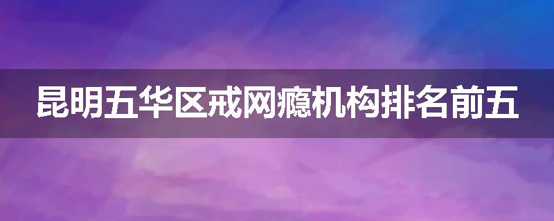 昆明五华区戒网瘾机构排名前五