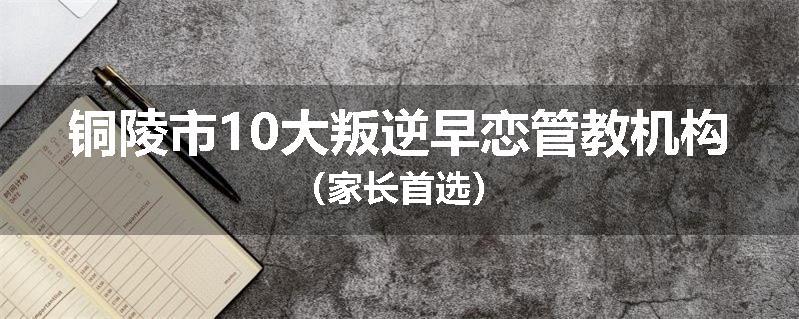 铜陵市10大叛逆早恋管教机构（家长首选）