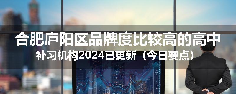 合肥庐阳区品牌度比较高的高中补习机构2024已更新（今日要点）