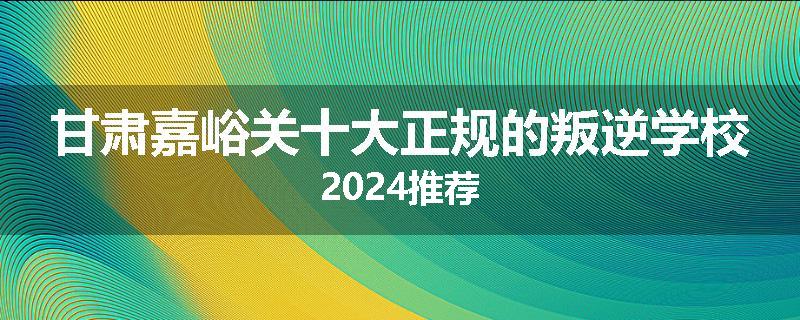 甘肃嘉峪关十大正规的叛逆学校2024推荐