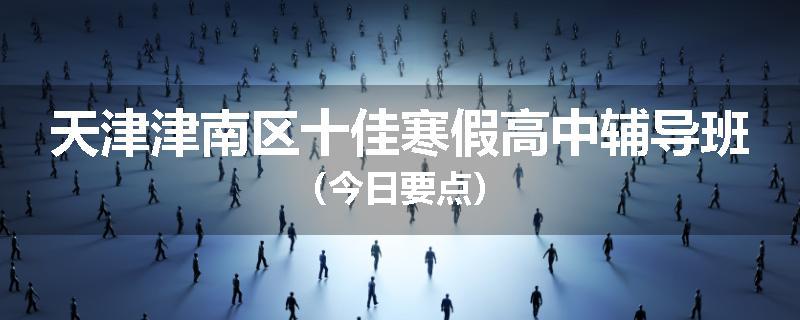 天津津南区十佳寒假高中辅导班（今日要点）