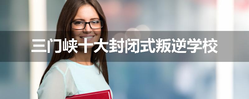 三门峡十大封闭式叛逆学校