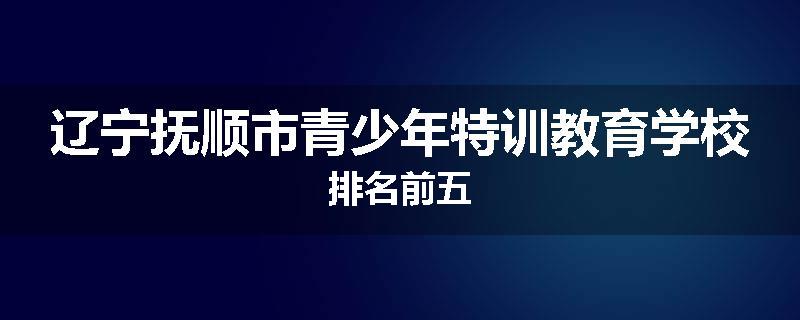 辽宁抚顺市青少年特训教育学校排名前五
