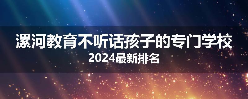 漯河教育不听话孩子的专门学校2024最新排名